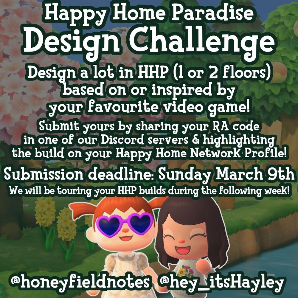 A graphic advertising the design challenge. The text reads:
“Happy Home Paradise
Design Challenge
Design a lot in HHP (1 or 2 floors) based on or inspired by your favourite video game!
Submit yours by sharing your RA code in one of our Discord servers & highlighting the build on your Happy Home Network Profile!
Submission deadline: Sunday March 9th We will be touring your HHP builds during the following week!
@honeyfieldnotes   @hey _itsHayley”