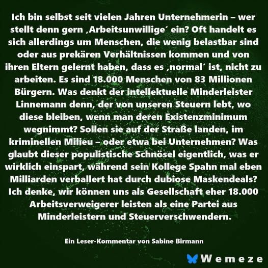 Ich bin selbst seit vielen Jahren Unternehmerin - wer stellt denn gern ‚Arbeitsunwillige ein? Oft handelt es sich allerdings um Menschen, die wenig belastbar sind oder aus prekären Verhältnissen kommen und von ihren Eltern gelernt haben, dass es normal' ist, nicht zu arbeiten. Es sind 18.000 Menschen von 83 Millionen Bürgern. Was denkt der intellektuelle Minderleister Linnemann denn, der von unseren Steuern lebt, wo diese bleiben, wenn man deren Existenzminimum wegnimmt? Sollen sie auf der Straße landen, im kriminellen Milieu - oder etwa bei Unternehmen? Was glaubt dieser populistische Schnösel eigentlich, was er wirklich einspart, während sein Kollege Spahn mal eben Milliarden verballert hat durch dubiose Maskendeals?
Ich denke, wir können uns als Gesellschaft eher 18.000 Arbeitsverweigerer leisten als eine Partei aus Minderleistern und Steuerverschwendern.
Ein Leser-Kommentar von Sabine Birmann