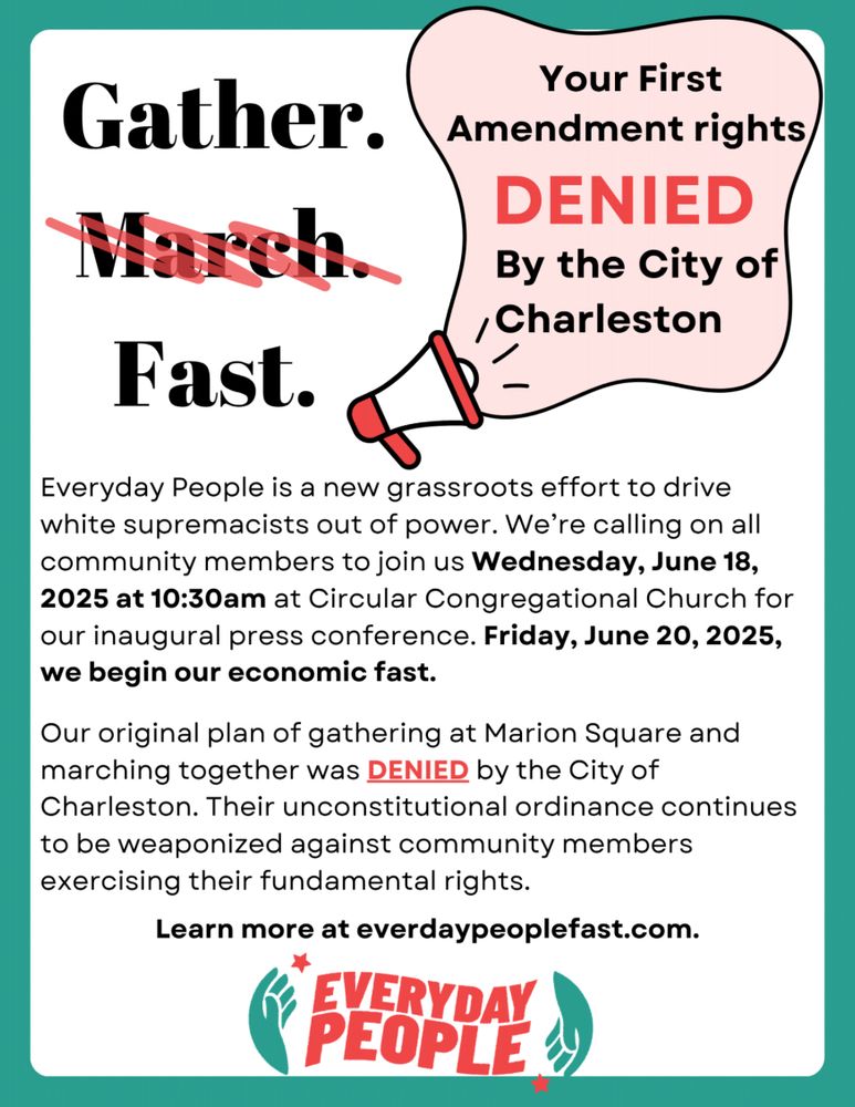 Gather. March. (crossed out) Fast. Your First Amendment rights DENIED By the City of Charleston. Everyday People is a new grassroots effort to drive white supremacists out of power. We're calling on all community members to joins us Wednesday, June 18, 2025 at 10:30am at Circular Congregational Church for our inaugural press conference. Friday June 20, 2025, we begin our economic fast. Our original plan of gathering at Marion Square and marching together was DENIED by the City of Charleston. Their unconstitutional ordinance continues to be weaponized against community members exercising their fundamental rights. Learn more at everydaypeoplefast.com