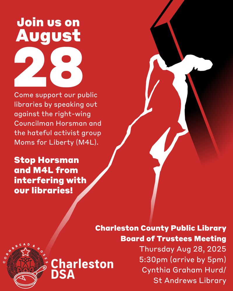 Text reads:

join us on August 28th

Come support our public libraries by speaking out against the right-wing Councilman Horsman and the hateful activist group Moms for Liberty (M4L).

Stop Horsman and M4L from interfering with our libraries!

CCPL Board of Trustees Meeting

Thursday Aug 28, 2025

5:30pm (arrive by 5pm)

Cynthia Graham Hurd/St Andrews Library

Charleston DSA (Charleston DSA logo with text reading 'cornbread and roses')