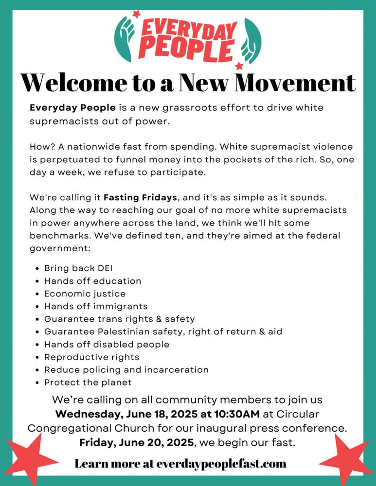 EVERYDAY PEOPLE
Welcome to a New Movement
Everyday People is a new grassroots effort to drive white supremacists out of power.
How? A nationwide fast from spending. White supremacist violence is perpetuated to funnel money into the pockets of the rich. So, one day a week, we refuse to participate.
We're calling it Fasting Fridays, and it's as simple as it sounds. Along the way to reaching our goal of no more white supremacists in power anywhere across the land, we think we'll hit some benchmarks. We've defined ten, and they're aimed at the federal government:
• Bring back DEI
• Hands off education
• Economic justice
• Hands off immigrants
• Guarantee trans rights & safety
• Guarantee Palestinian safety, right of return & aid
• Hands off disabled people
• Reproductive rights
• Reduce policing and incarceration
• Protect the planet
We're calling on all community members to join us Wednesday, June 18, 2025 at 10:30 AM at Circular Congregational Church for our inaugural press conference. Friday, June 20, 2025, we begin our fast.
Learn more at everydaypeoplefast.com