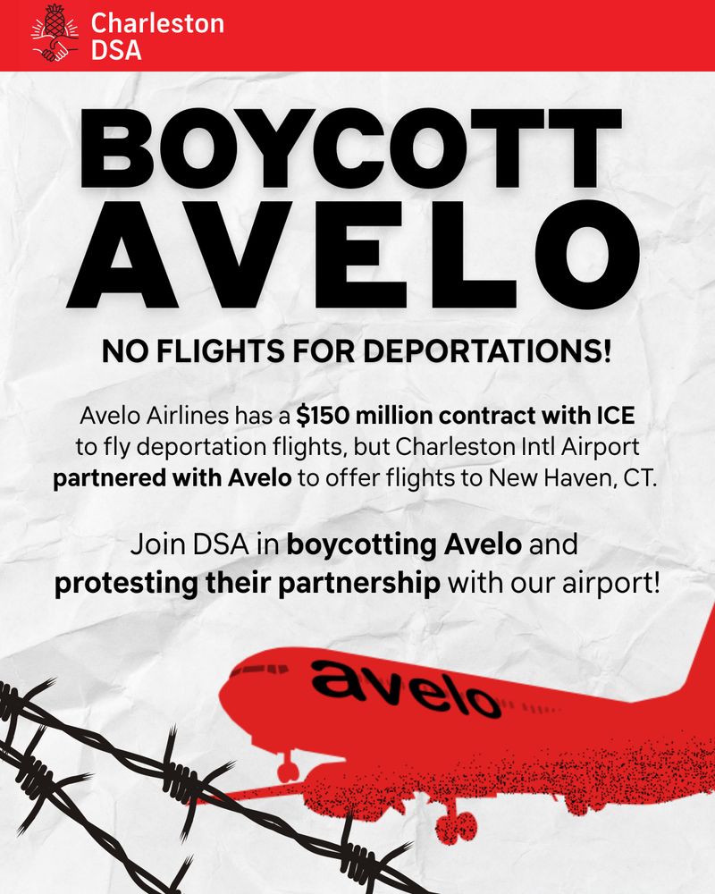 Text in large bold font that says ‘Boycott Avelo’

Underneath, smaller text says ‘No flights for deportations.’

Underneath that there are two sentences, one says ‘Avelo Airlines has a $150 million contract with ICE to fly deportation flights, but Charleston Intl Airport partnered with Avelo to offer flights to New Haven, CT.’

the other says 'Join DSA in boycotting Avelo and protesting their partnership with our airport!'