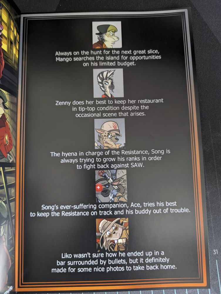 A bunch of portraits with blurbs beneath them.
At the top is a snow leopard staring right in a green beret and maroon jacket. "Always on the hunt for the next great slice, Mango searches the island for opportunities on his limited budget."
Next is a Zebra in an eyepatch with a red dress. "Zenny does her best to keep her restaurant in tip-top condition despite the occasional scene that arises."
Below her is a Hyena with a tan helmet that has the rebel paw resistance logo on it and a tan coat with a rifle slung across the back. "The hyena in charge of the Resistance, Song is always trying to grow his ranks in order to fight back against SAW."
Next is a darker hyena with a glowing red eye and a tan helmet with the rebel paw logo. "Song's ever-suffering companion, Ace, tries his best to keep the Resistance on track and his buddy out of trouble."
At the bottom is a fennec fox in a wide-brimmed hat and triangle sunglasses. "Liko wasn't sure how he ended up in a bar surrounded by bullets, but it definitely made for some nice photos to take back home."