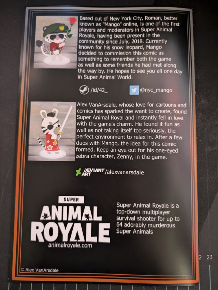 The back cover of the comic. Has a bio for Mango the snow leopard with the character of a snow leopard from Super Animal Royale on the left side wearing a green beret and maroon jacket while holding up a rose. The bio reads: "Based out of New York City, Roman, better known as "Mango" online, is one of the first players and moderators in Super Animal Royale, having been present in the community since July, 2018. Currently known for his snow leopard, Mango decided to commission this comic as something to remember both the game as well as some friends he had met along the way by. He hopes to see you all one day in Super Animal World." Below it is a link to a steam account "/id/42_" and twitter "@nyc_mango"
Below that is a bio for Alex with his Zenny the Zebra character in Super Animal Royal on the left side. It's a zebra wearing an eyepatch, a mowhawk, and a red dress with flowers on it while holding a sword. On the right, the bio reads "Alex VanArsdale, whose love for cartoons and comics has sparked the want to create, found Super Animal Royale and instantly fell in love with the game's charm. He found it fun as well as not taking itself too seriously, the perfect environment to relax in. After a few duos with Mango, the idea for this comic formed. Keep an eye out for his one-eyed Zebra character, Zenny, in the game." Below it is a link to Alex's Deviantart profile "/alexvanarsdale"
Below that is the logo for Super Animal Royale with the site "animalroyale.com" and a blurb "Super Animal Royale is a top-down multiplayer survival shooter for up to 64 adorably murderous Super Animals".
At the bottom left is a copyright "(C) Alex VanArsdale