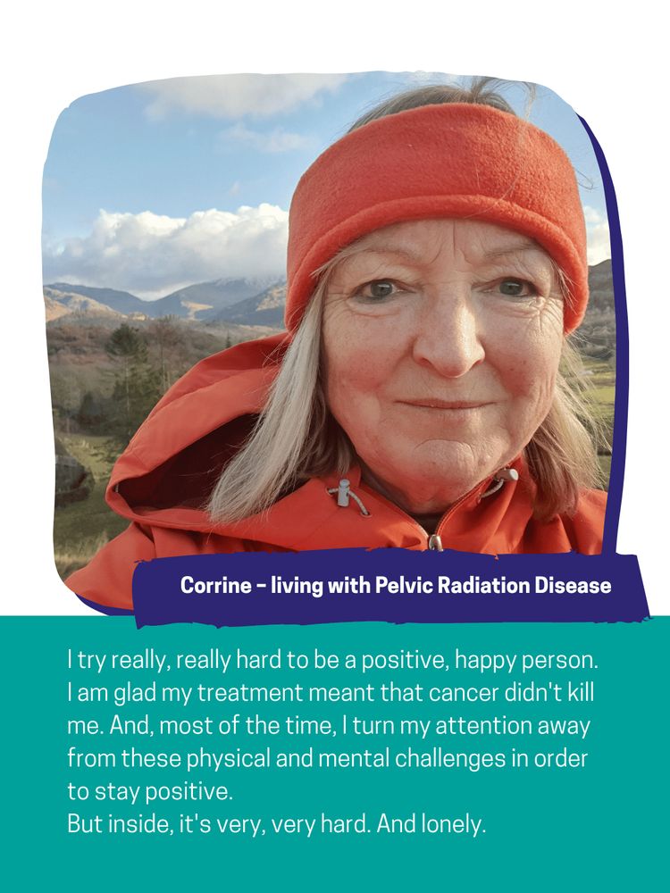 Corrine – living with Pelvic Radiation Disease: 

I try really, really hard to be a positive, happy person. I am glad my treatment meant that cancer didn't kill me. And, most of the time, I turn my attention away from these physical and mental challenges in order to stay positive.
But inside, it's very, very hard. And lonely. 