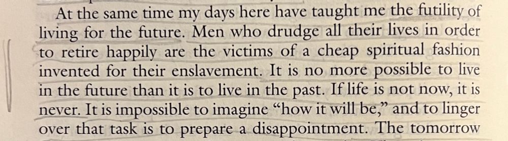 At the same time my days here have taught me the futility of living for the future. Men who drudge all their lives in order to retire happily are the victims of a cheap spiritual fashion invented for their enslavement. It is no more possible to live in the future than it is to live in the past. If life is not now, it is never. It is impossible to imagine "how it will be," and to linger over that task is to prepare a disappointment.