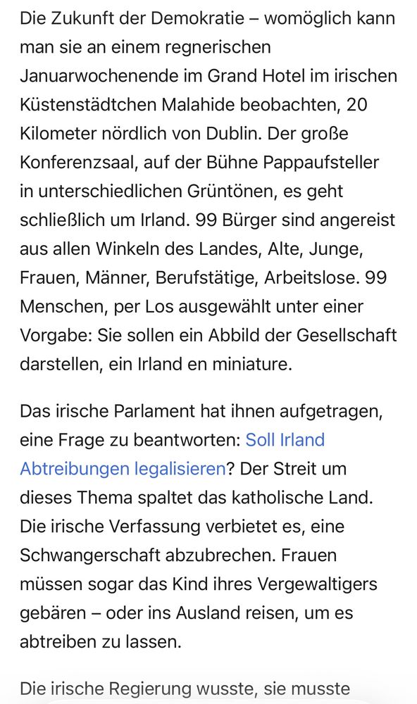 Die Zukunft der Demokratie - womöglich kann man sie an einem regnerischen Januarwochenende im Grand Hotel im irischen Küstenstädtchen Malahide beobachten, 20 Kilometer nördlich von Dublin. Der große Konferenzsaal, auf der Bühne Pappaufsteller in unterschiedlichen Grüntönen, es geht schließlich um Irland. 99 Bürger sind angereist aus allen Winkeln des Landes, Alte, Junge, Frauen, Männer, Berufstätige, Arbeitslose. 99 Menschen, per Los ausgewählt unter einer Vorgabe: Sie sollen ein Abbild der Gesellschaft darstellen, ein Irland en miniature. Das irische Parlament hat ihnen aufgetragen, eine Frage zu beantworten: Soll Irland Abtreibungen legalisieren? Der Streit um dieses Thema spaltet das katholische Land. Die irische Verfassung verbietet es, eine Schwangerschaft abzubrechen. Frauen müssen sogar das Kind ihres Vergewaltigers gebaren - oder ins Ausland reisen, um es abtreiben zu lassen. Die irische Regierung wusste, sie musste