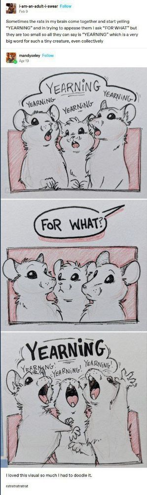 The image is a comic composed of a Tumblr post followed by a three-panel drawing of cartoon rats.

The first part is a Tumblr post by user "i-am-an-adult-i-swear" that says:
"Sometimes the rats in my brain come together and start yelling 'YEARNING' and in trying to appease them I ask 'FOR WHAT?' but they are too small so all they can say is 'YEARNING' which is a very big word for such a tiny creature, even collectively."

Below it, user "mandyseley" posts a doodle:
Panel 1: Three white rats shout “YEARNING” repeatedly.
Panel 2: A speech bubble says, “FOR WHAT?” The rats look blank.
Panel 3: All three scream “YEARNING” again, louder and more dramatically.

Caption: "I loved this visual so much I had to doodle it."