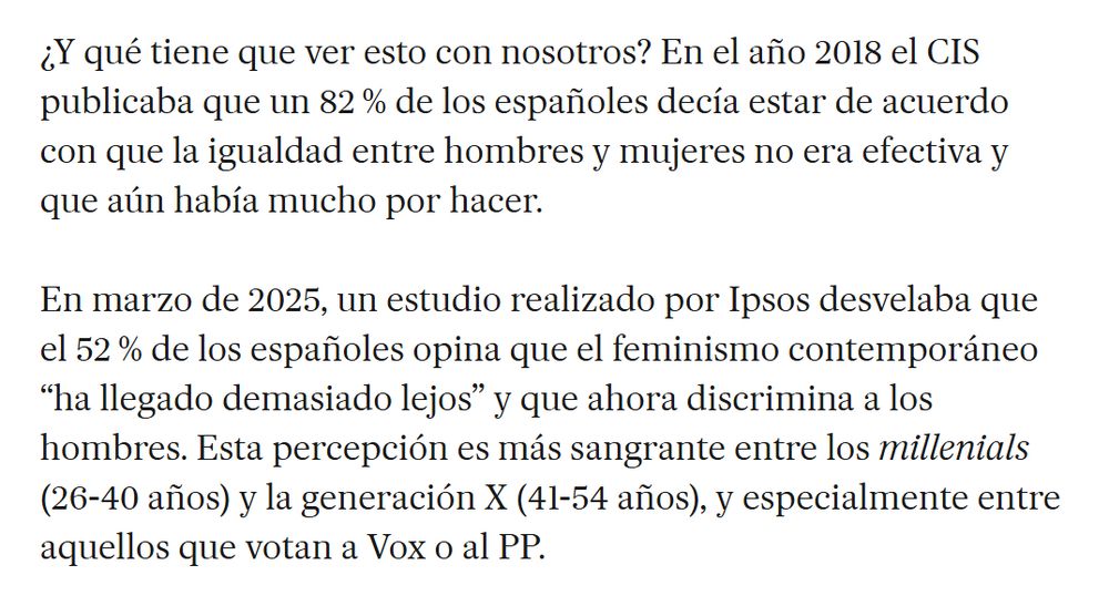Captura de imagen de artículo: 

"En el año 2018 el CIS publicaba que un 82 % de los españoles decía estar de acuerdo con que la igualdad entre hombres y mujeres no era efectiva y que aún había mucho por hacer.

En marzo de 2025, un estudio realizado por Ipsos desvelaba que el 52 % de los españoles opina que el feminismo contemporáneo “ha llegado demasiado lejos” y que ahora discrimina a los hombres. Esta percepción es más sangrante entre los millenials (26-40 años) y la generación X (41-54 años), y especialmente entre aquellos que votan a Vox o al PP."