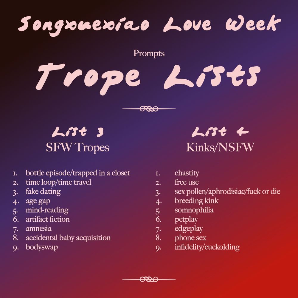 Songxuexiao Love Week
Prompts: Trope Lists

List 3: SFW Tropes:
1. bottle episode/trapped in a closet
2. time loop/time travel
3. fake dating
4. age gap
5. mind-reading
6. artifact fiction
7. amnesia
8. accidental baby acquisition
9. bodyswap

List 4: Kinks/NSFW:
1. chastity
2. free use
3. sex pollen/aphrodisiac/fuck or die
4. breeding kink
5. somnophilia
6. petplay
7. edgeplay
8. phone sex
9. infidelity/cuckolding