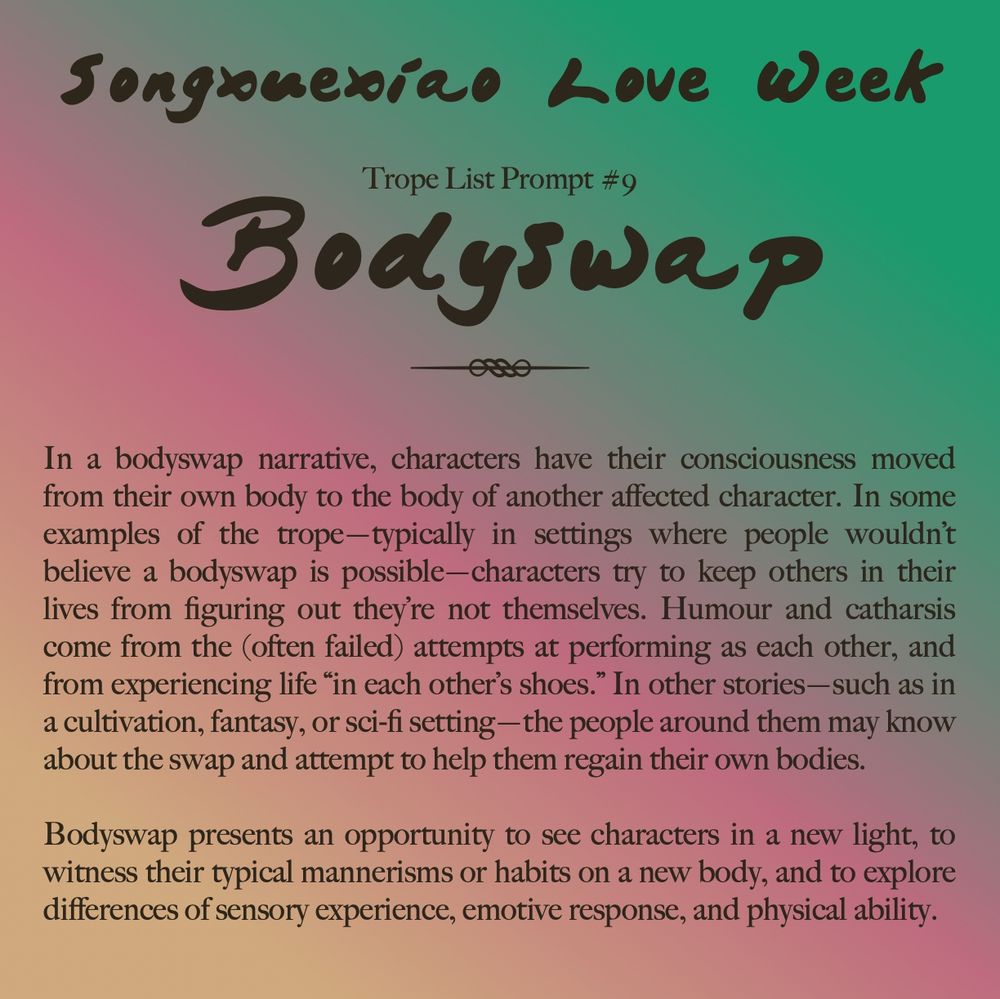 Songxuexiao Love Week

Trope List Prompt #9: Bodyswap

In a bodyswap narrative, characters have their consciousness moved from their own body to the body of another affected character. In some examples of the trope—typically in settings where people wouldn’t believe a bodyswap is possible—characters try to keep others in their lives from figuring out they’re not themselves. Humour and catharsis come from the (often failed) attempts at performing as each other, and from experiencing life “in each other’s shoes.” In other stories—such as in a cultivation, fantasy, or sci-fi setting—the people around them may know about the swap and attempt to help them regain their own bodies.

Bodyswap presents an opportunity to see characters in a new light, to witness their typical mannerisms or habits on a new body, and to explore differences of sensory experience, emotive response, and physical ability.