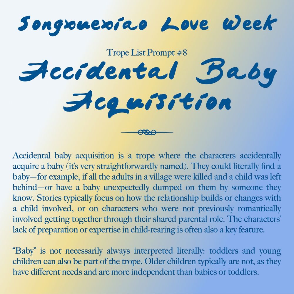 Songxuexiao Love Week

Trope List Prompt #8: Accidental Baby Acquisition

Accidental baby acquisition is a trope where the characters accidentally acquire a baby (it’s very straightforwardly named). They could literally find a baby—for example, if all the adults in a village were killed and a child was left behind—or have a baby unexpectedly dumped on them by someone they know. Stories typically focus on how the relationship builds or changes with a child involved, or on characters who were not previously romantically involved getting together through their shared parental role. The characters’ lack of preparation or expertise in child-rearing is often also a key feature.

“Baby” is not necessarily always interpreted literally: toddlers and young children can also be part of the trope. Older children typically are not, as they have different needs and are more independent than babies or toddlers.