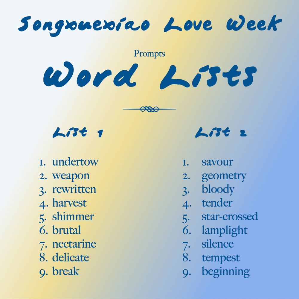 Songxuexiao Love Week
Prompts: Word Lists

List 1:
1. undertow
2. weapon
3. rewritten
4. harvest
5. shimmer
6. brutal
7. nectarine
8. delicate
9. break

List 2:
1. savour
2. geometry
3. bloody
4. tender
5. star-crossed
6. lamplight
7. silence
8. tempest
9. beginning