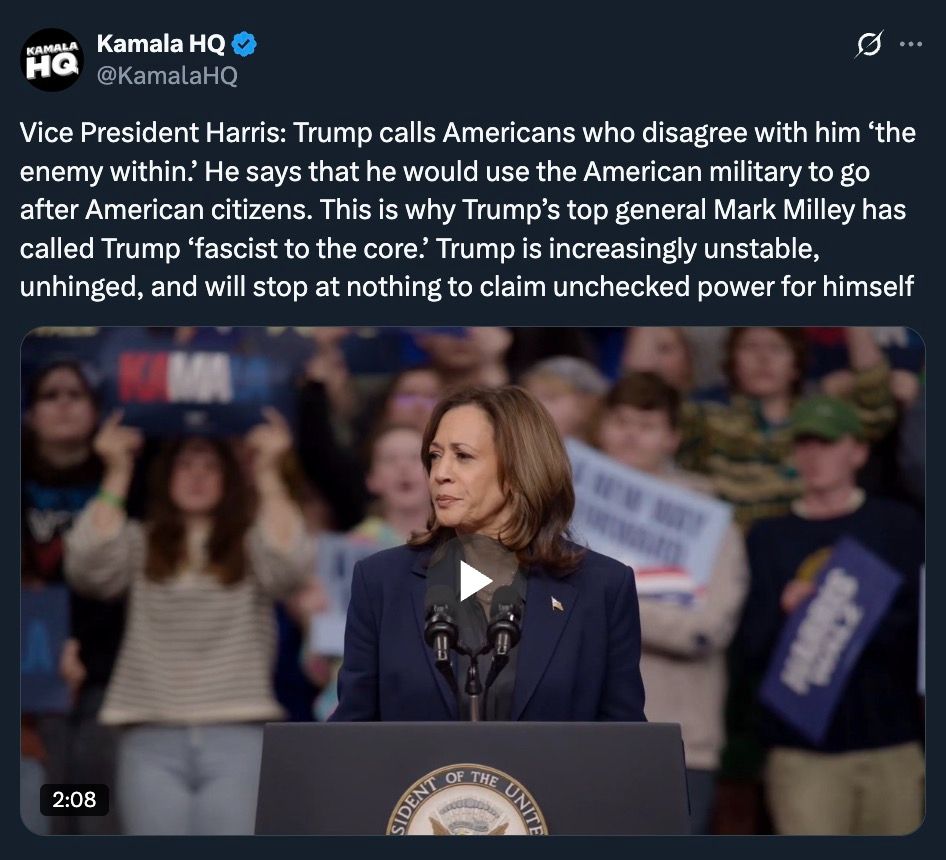 @KamalaHQ: “Vice President Harris: Trump calls Americans who disagree with him ‘the enemy within.’ He says that he would use the American military to go after American citizens. This is why Trump’s top general Mark Milley has called Trump ‘fascist to the core.’ Trump is increasingly unstable, unhinged, and will stop at nothing to claim unchecked power for himself”
