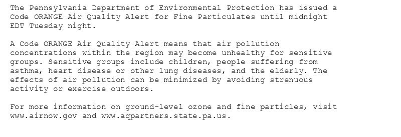 The Pennsylvania Department of Environmental Protection has issued a
Code ORANGE Air Quality Alert for Fine Particulates until midnight
EDT Tuesday night.

A Code ORANGE Air Quality Alert means that air pollution
concentrations within the region may become unhealthy for sensitive
groups. Sensitive groups include children, people suffering from
asthma, heart disease or other lung diseases, and the elderly. The
effects of air pollution can be minimized by avoiding strenuous
activity or exercise outdoors.

For more information on ground-level ozone and fine particles, visit
www.airnow.gov and www.aqpartners.state.pa.us.