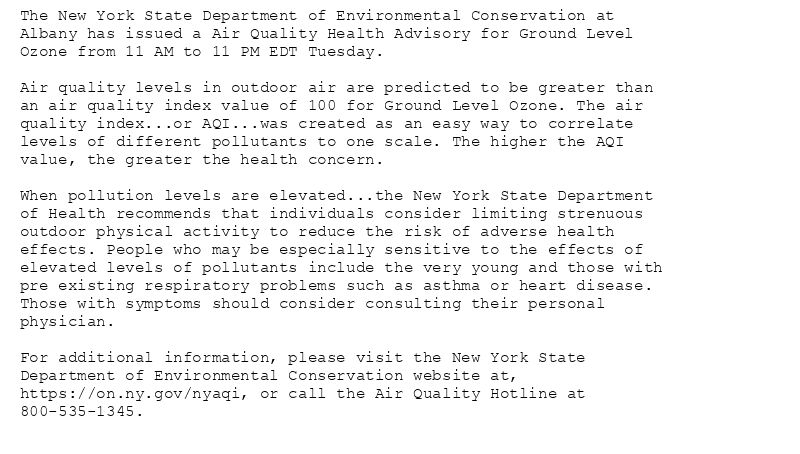 The New York State Department of Environmental Conservation at
Albany has issued a Air Quality Health Advisory for Ground Level
Ozone from 11 AM to 11 PM EDT Tuesday.

Air quality levels in outdoor air are predicted to be greater than
an air quality index value of 100 for Ground Level Ozone. The air
quality index...or AQI...was created as an easy way to correlate
levels of different pollutants to one scale. The higher the AQI
value, the greater the health concern.

When pollution levels are elevated...the New York State Department
of Health recommends that individuals consider limiting strenuous
outdoor physical activity to reduce the risk of adverse health
effects. People who may be especially sensitive to the effects of
elevated levels of pollutants include the very young and those with
pre existing respiratory problems such as asthma or heart disease.
Those with symptoms should consider consulting their personal
physician.

For additional information, please visit the New York State
Department of Environmental Conservation website at,
https://on.ny.gov/nyaqi, or call the Air Quality Hotline at
800-535-1345.