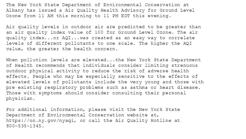 The New York State Department of Environmental Conservation at
Albany has issued a Air Quality Health Advisory for Ground Level
Ozone from 11 AM this morning to 11 PM EDT this evening.

Air quality levels in outdoor air are predicted to be greater than
an air quality index value of 100 for Ground Level Ozone. The air
quality index...or AQI...was created as an easy way to correlate
levels of different pollutants to one scale. The higher the AQI
value, the greater the health concern.

When pollution levels are elevated...the New York State Department
of Health recommends that individuals consider limiting strenuous
outdoor physical activity to reduce the risk of adverse health
effects. People who may be especially sensitive to the effects of
elevated levels of pollutants include the very young and those with
pre existing respiratory problems such as asthma or heart disease.
Those with symptoms should consider consulting their personal
physician.

For additional information, please visit the New York State
Department of Environmental Conservation website at,
https://on.ny.gov/nyaqi, or call the Air Quality Hotline at
800-535-1345.