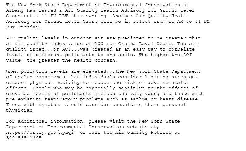The New York State Department of Environmental Conservation at
Albany has issued a Air Quality Health Advisory for Ground Level
Ozone until 11 PM EDT this evening. Another Air Quality Health
Advisory for Ground Level Ozone will be in effect from 11 AM to 11 PM
EDT Tuesday.

Air quality levels in outdoor air are predicted to be greater than
an air quality index value of 100 for Ground Level Ozone. The air
quality index...or AQI...was created as an easy way to correlate
levels of different pollutants to one scale. The higher the AQI
value, the greater the health concern.

When pollution levels are elevated...the New York State Department
of Health recommends that individuals consider limiting strenuous
outdoor physical activity to reduce the risk of adverse health
effects. People who may be especially sensitive to the effects of
elevated levels of pollutants include the very young and those with
pre existing respiratory problems such as asthma or heart disease.
Those with symptoms should consider consulting their personal
physician.

For additional information, please visit the New York State
Department of Environmental Conservation website at,
https://on.ny.gov/nyaqi, or call the Air Quality Hotline at
800-535-1345.