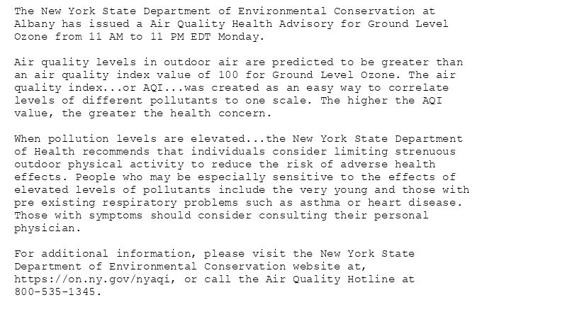 The New York State Department of Environmental Conservation at
Albany has issued a Air Quality Health Advisory for Ground Level
Ozone from 11 AM to 11 PM EDT Monday.

Air quality levels in outdoor air are predicted to be greater than
an air quality index value of 100 for Ground Level Ozone. The air
quality index...or AQI...was created as an easy way to correlate
levels of different pollutants to one scale. The higher the AQI
value, the greater the health concern.

When pollution levels are elevated...the New York State Department
of Health recommends that individuals consider limiting strenuous
outdoor physical activity to reduce the risk of adverse health
effects. People who may be especially sensitive to the effects of
elevated levels of pollutants include the very young and those with
pre existing respiratory problems such as asthma or heart disease.
Those with symptoms should consider consulting their personal
physician.

For additional information, please visit the New York State
Department of Environmental Conservation website at,
https://on.ny.gov/nyaqi, or call the Air Quality Hotline at
800-535-1345.