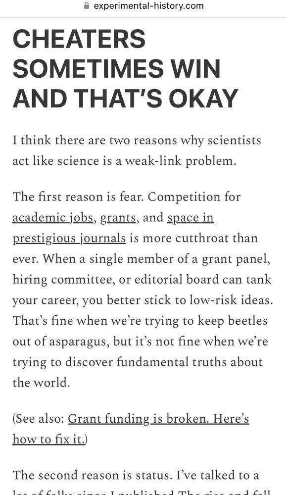 CHEATERS
SOMETIMES WIN AND THAT'S OKAY
I think there are two reasons why scientists act like science is a weak-link problem.
The first reason is fear. Competition for academic jobs, grants, and space in prestigious journals is more cutthroat than ever. When a single member of a grant panel, hiring committee, or editorial board can tank your career, you better stick to low-risk ideas.
That's fine when we're trying to keep beetles out of asparagus, but it's not fine when we're trying to discover fundamental truths about the world.
(See also: Grant funding is broken. Here's how to fix it.)