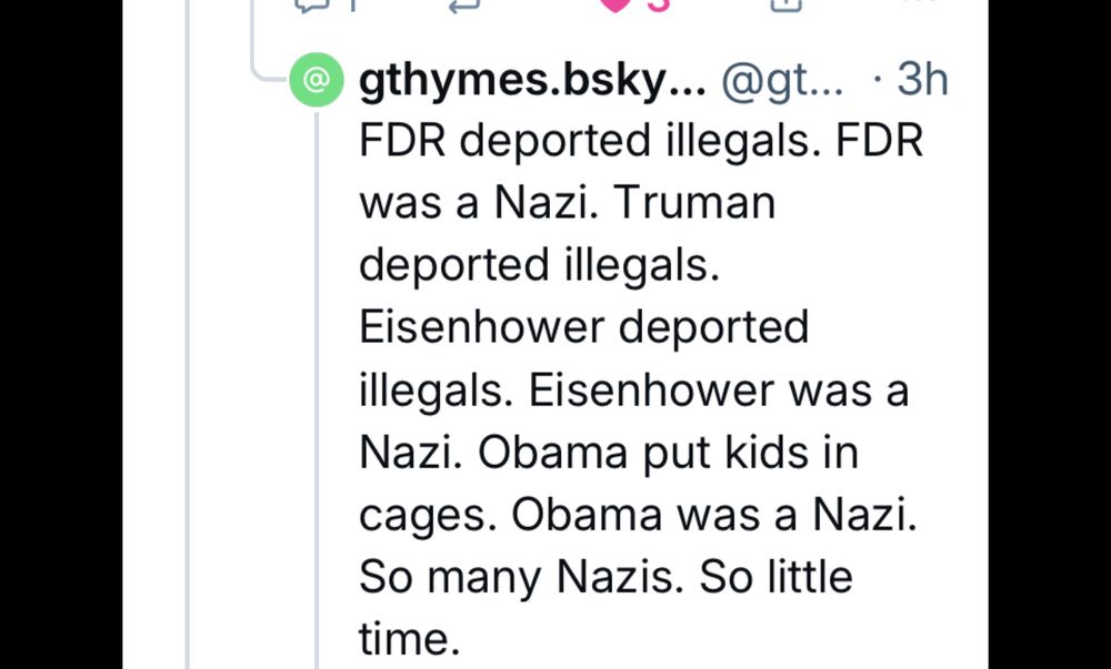 gthymes.bsky. @gt... • 3h FDR deported illegals. FDR was a Nazi. Truman deported illegals. Eisenhower deported illegals. Eisenhower was a Nazi. Obama put kids in cages. Obama was a Nazi. So many Nazis. So little time 