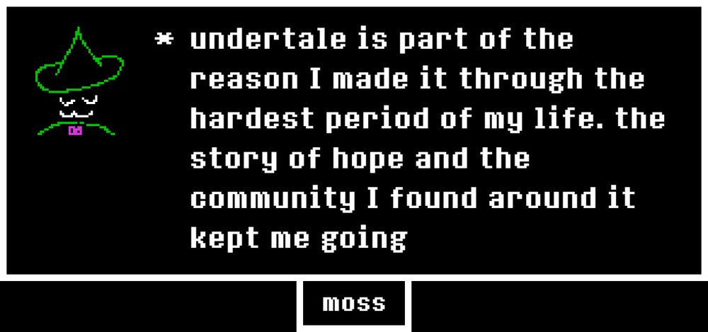 undertale is part of the reason I made it through the hardest period of my life. the story of hope and the community I found around it kept me going
