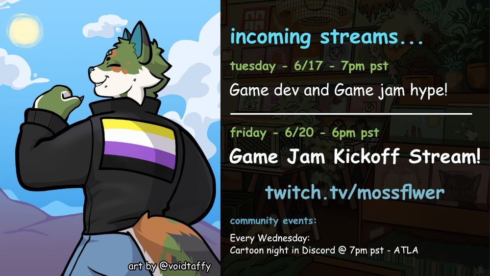 Left side is a drawing of moss with a nonbinary flag jacket. By @voidtaffy

Right side has the following info:
incoming streams...
tuesday - 6/17 - 7pm pst
Game dev and Game jam hype!

friday - 6/20 - 6pm pst
Game Jam Kickoff Stream!
twitch.tv/mossflwer

community events:
Every Wednesday: 
Cartoon night in Discord @ 7pm pst - ATLA

