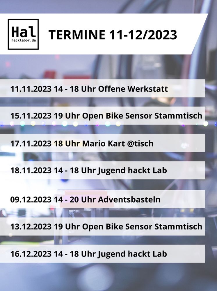 Termine im Hacklabor für November und Dezember:

Samstag 11.11. 14 bis 18 Uhr Offene Werkstatt
Mittwoch 15.11. 19 Uhr OpenBikeSensor-Stammtisch
Freitag 17.11. 18 Uhr Mario Kart - Gaming Friday @tisch
Samstag 18.11. 14 bis 18 Uhr Jugend hackt
Samstag 9.12. 14 bis 20 Uhr Adventsbasteln
Mittwoch 13.12. 19 Uhr OpenBikeSensor-Stammtisch
Samstag 16.12. 14 bis 18 Uhr Jugend hackt Lab