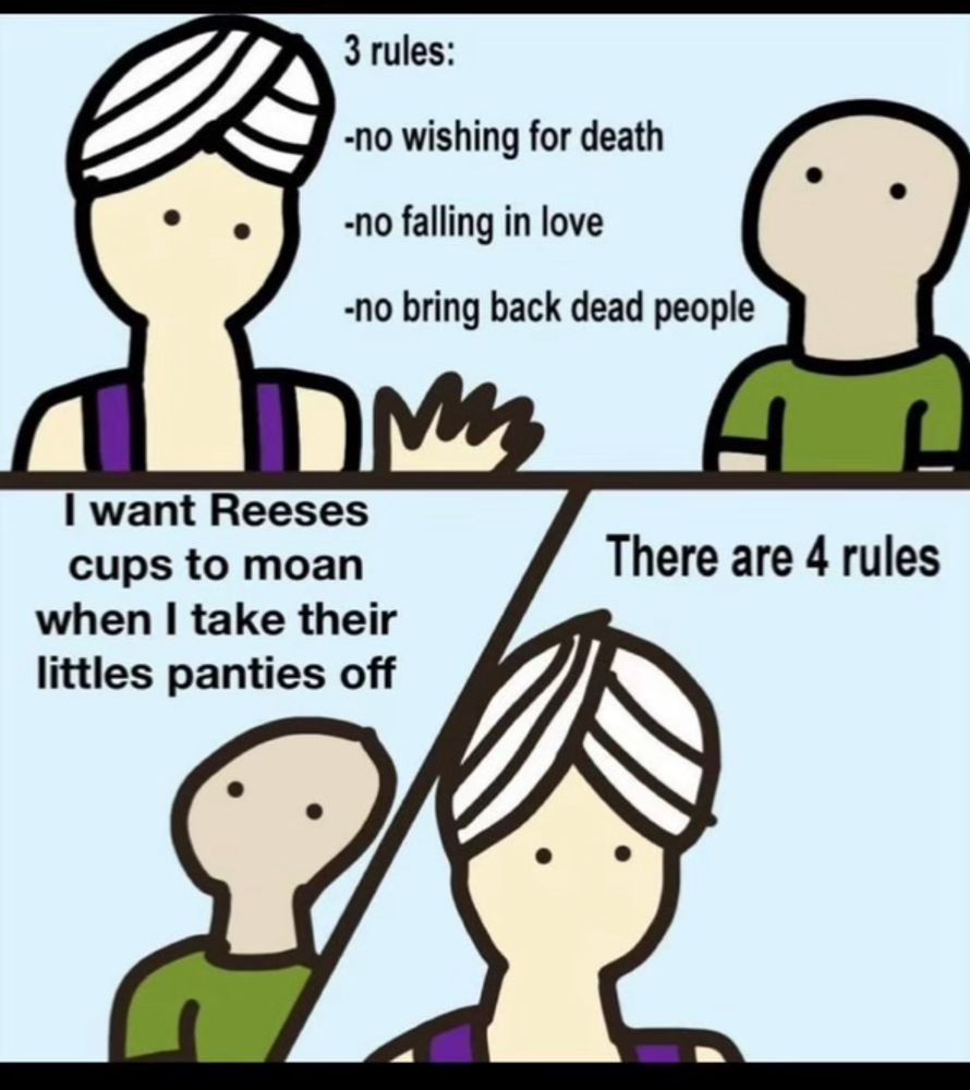 Genie: 3 Rules:
- No wishing for death
- No falling in love
- No bring back dead people

Wisher: I want Reese's cups to moan when I take their little panties off.

Genie: There are 4 rules.