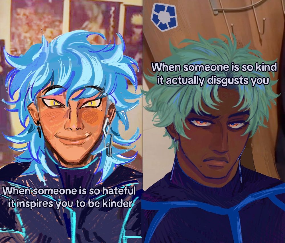 The image consists of two characters drawn over a screenshot of a TikTok in two different art styles. The characters are looking at the camera, each with a different caption under them. The character on the left is Vic, who has messy, shoulder-length blue hair that’s streaked with light blue highlights and yellow eyes with slit pupils. His skin is a warm, tanned tone aside from a scar on the left side of his mouth. His is expression is happy as he smiles. Vic wears a black earring on his right ear and a long, dangling silver earring on his left ear. His shirt is black with a simple design consisting of blue lines that trace his shoulders and pectorals. The caption below his face reads, “When someone is so hateful, it inspires you to be kinder.”

The character on the right is Kanta, who has short, messy green hair that is parted in the middle. His hair is dyed, so some black hair peeks out at his roots. His eyes are golden, almost orange eyes with square, blue pupils. Kanta has dark brown skin and a mole on the right side of his face to the right of his mouth. He’s scowling and raising one eyebrow, and his expression is disgusted as he looks up at the camera. He wears a earring on his right ear, which is a small hoop made of silver. His shirt is the same as Vic’s, although drawn with darker and thicker blue lines. The caption above his face reads, “When someone is so kind it actually disgusts you.”

There is a sticker on the wall behind him with the symbol of Blue Lock, which is a blue, hollowed-out pentagon that is divided through the middle on each of its sides.
