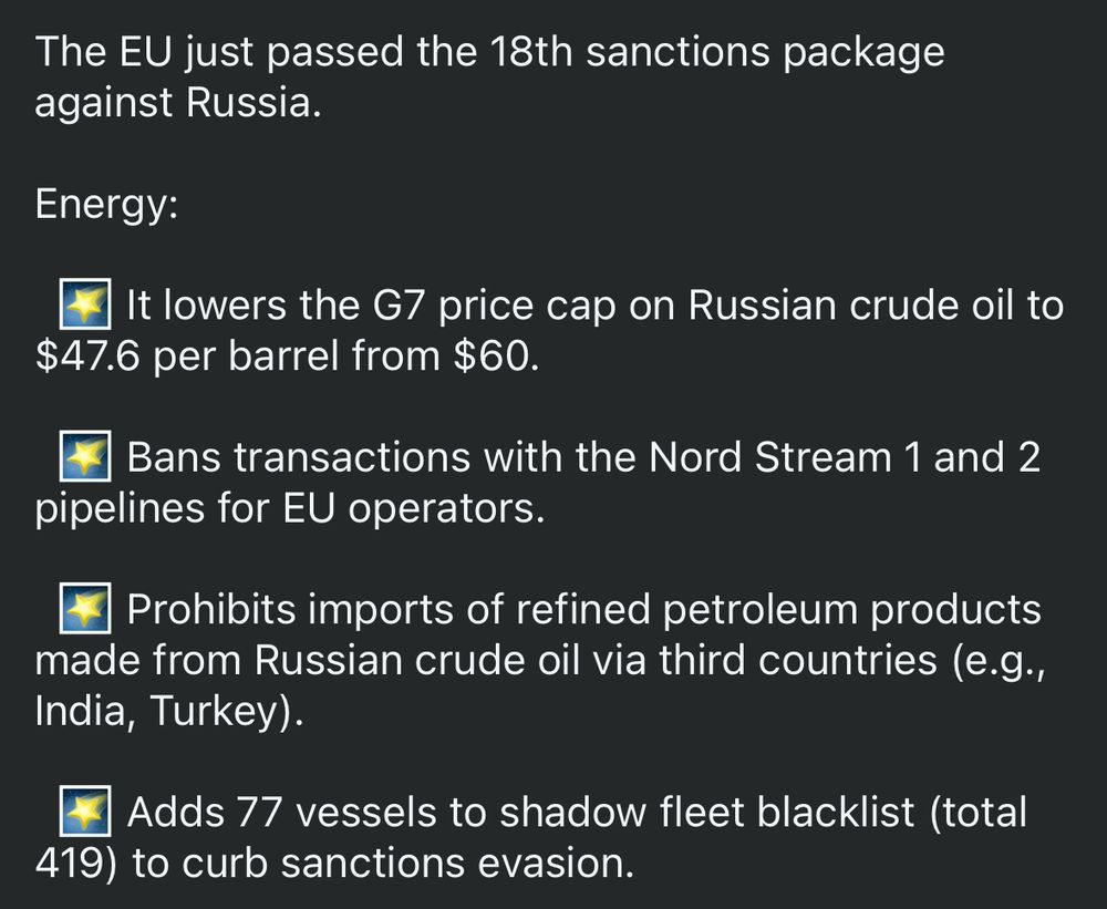 Energy:

  🌠 It lowers the G7 price cap on Russian crude oil to $47.6 per barrel from $60.

  🌠 Bans transactions with the Nord Stream 1 and 2 pipelines for EU operators.

  🌠 Prohibits imports of refined petroleum products made from Russian crude oil via third countries (e.g., India, Turkey).

  🌠 Adds 77 vessels to shadow fleet blacklist (total 419) to curb sanctions evasion.