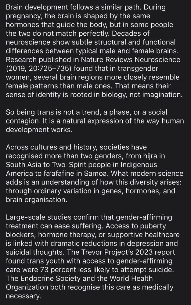 Brain development follows a similar path. During pregnancy, the brain is shaped by the same hormones that guide the body, but in some people the two do not match perfectly. Decades of neuroscience show subtle structural and functional differences between typical male and female brains. Research published in Nature Reviews Neuroscience (2019, 20:725–735) found that in transgender women, several brain regions more closely resemble female patterns than male ones. That means their sense of identity is rooted in biology, not imagination.

So being trans is not a trend, a phase, or a social contagion. It is a natural expression of the way human development works.

Across cultures and history, societies have recognised more than two genders, from hijra in South Asia to Two-Spirit people in Indigenous America to fa’afafine in Samoa. What modern science adds is an understanding of how this diversity arises: through ordinary variation in genes, hormones, and brain organisation.

Large-scale studies confirm that gender-affirming treatment can ease suffering. Access to puberty blockers, hormone therapy, or supportive healthcare is linked with dramatic reductions in depression and suicidal thoughts. The Trevor Project’s 2023 report found trans youth with access to gender-affirming care were 73 percent less likely to attempt suicide. The Endocrine Society and the World Health Organization both recognise this care as medically necessary.
