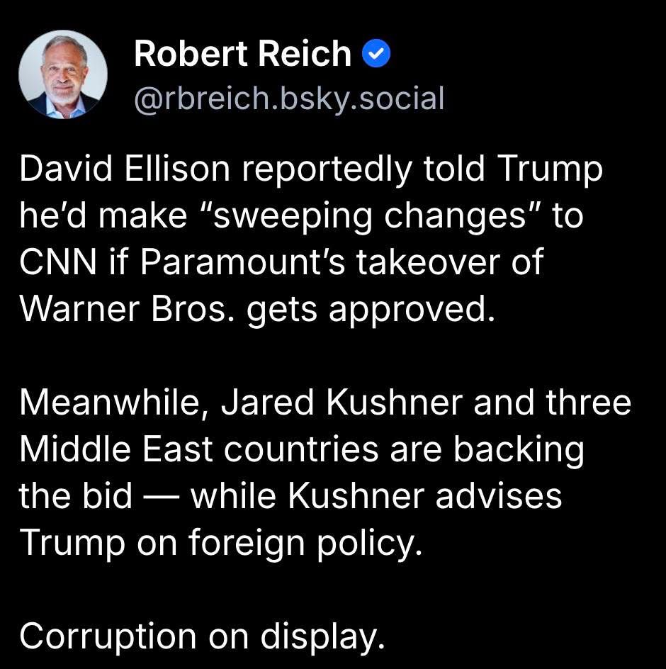 David Ellison reportedly told Trump he'd make "sweeping changes" to
CNN if Paramount's takeover of Warner Bros. gets approved.
Meanwhile, Jared Kushner and three Middle East countries are backing the bid - while Kushner advises Trump on foreign policy.
Corruption on display.