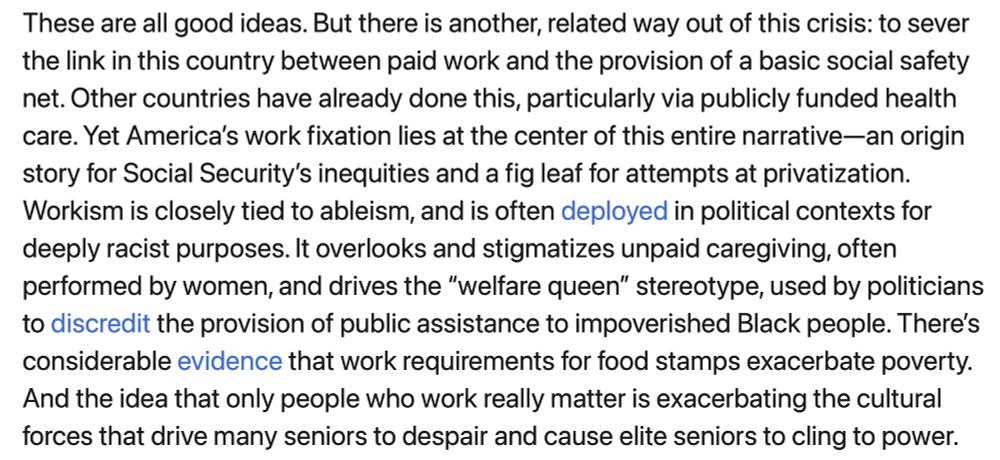 screenshotted text: "These are all good ideas. But there is another, related way out of this crisis: to sever the link in this country between paid work and the provision of a basic social safety net. Other countries have already done this, particularly via publicly funded health care. Yet America’s work fixation lies at the center of this entire narrative—an origin story for Social Security’s inequities and a fig leaf for attempts at privatization. Workism is closely tied to ableism, and is often deployed in political contexts for deeply racist purposes. It overlooks and stigmatizes unpaid caregiving, often performed by women, and drives the “welfare queen” stereotype, used by politicians to discredit the provision of public assistance to impoverished Black people. There’s considerable evidence that work requirements for food stamps exacerbate poverty. And the idea that only people who work really matter is exacerbating the cultural forces that drive many seniors to despair and cause elite seniors to cling to power." 