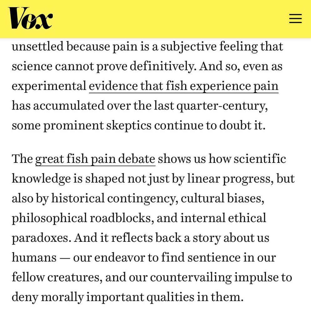 screenshotted text: "....unsettled because pain is a subjective feeling that science cannot prove definitively. And so, even as experimental evidence that fish experience pain has accumulated over the last quarter-century, some prominent skeptics continue to doubt it.

The great fish pain debate shows us how scientific knowledge is shaped not just by linear progress, but also by historical contingency, cultural biases, philosophical roadblocks, and internal ethical paradoxes. And it reflects back a story about us humans — our endeavor to find sentience in our fellow creatures, and our countervailing impulse to deny morally important qualities in them."