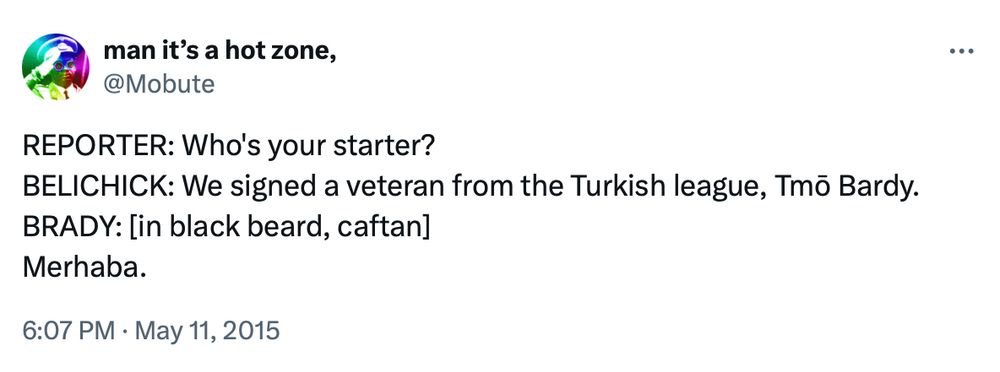 A tweet from me from May 11, 2015, after it was announced that Tom Brady would be suspended for four games to start the 2016 season: REPORTER: Who's your starter? BELICHICK: We signed a veteran from the Turkish league, Tmo Bardy. BRADY: [in black beard, caftan] Merhaba.