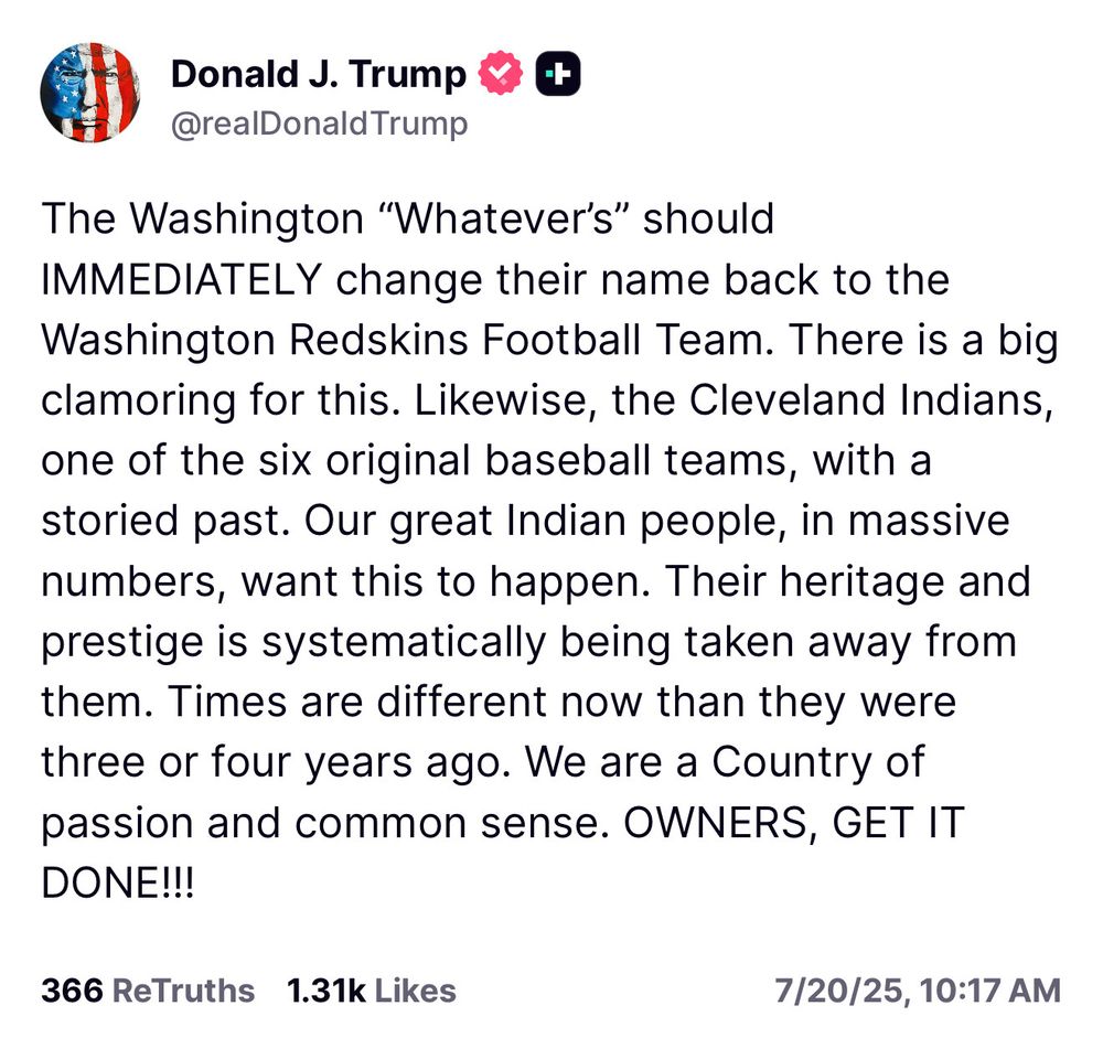 Another deranged, stupid post from Trump on Truth Social. He lies about how Native Americans supposedly want names like "the Redskins" back, then suggest that the Cleveland guardians go back to their original name, which he doesn't seem to realize wasn't Indians. And he seems to think they were an original 16 team, which is hockey, not baseball. Anyway, here's the dumb shit for you in original form:

The Washington "Whatever's" should
IMMEDIATELY change their name back to the Washington Redskins Football Team. There is a big clamoring for this. Likewise, the Cleveland Indians, one of the six original baseball teams, with a storied past. Our great Indian people, in massive numbers, want this to happen. Their heritage and prestige is systematically being taken away from them. Times are different now than they were three or four years ago. We are a Country of passion and common sense. OWNERS, GET IT DONE!!!