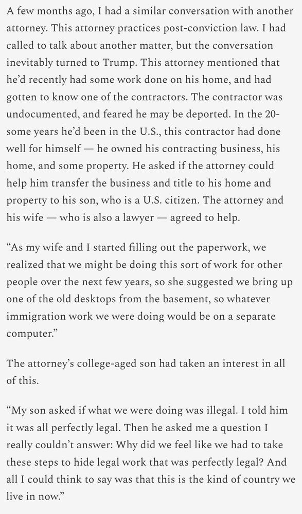 A few months ago, I had a similar conversation with another attorney. This attorney practices post-conviction law. I had called to talk about another matter, but the conversation inevitably turned to Trump. This attorney mentioned that he’d recently had some work done on his home, and had gotten to know one of the contractors. The contractor was undocumented, and feared he may be deported. In the 20-some years he’d been in the U.S., this contractor had done well for himself — he owned his contracting business, his home, and some property. He asked if the attorney could help him transfer the business and title to his home and property to his son, who is a U.S. citizen. The attorney and his wife — who is also a lawyer — agreed to help. “As my wife and I started filling out the paperwork, we realized that we might be doing this sort of work for other people over the next few years, so she suggested we bring up one of the old desktops from the basement, so whatever immigration work we were doing would be on a separate computer.” The attorney’s college-aged son had taken an interest in all of this. “My son asked if what we were doing was illegal. I told him it was all perfectly legal. Then he asked me a question I really couldn’t answer: Why did we feel like we had to take these steps to hide legal work that was perfectly legal? And all I could think to say was that this is the kind of country we live in now.”