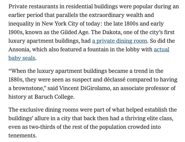 Private restaurants in residential buildings were popular during an earlier period that parallels the extraordinary wealth and inequality in New York City of today: the late 1800s and early 1900s, known as the Gilded Age. The Dakota, one of the city’s first luxury apartment buildings, had a private dining room. So did the Ansonia, which also featured a fountain in the lobby with actual baby seals.

“When the luxury apartment buildings became a trend in the 1880s, they were seen as suspect and déclassé compared to having a brownstone,” said Vincent DiGirolamo, an associate professor of history at Baruch College.

The exclusive dining rooms were part of what helped establish the buildings’ allure in a city that back then had a thriving elite class, even as two-thirds of the rest of the population crowded into tenements.