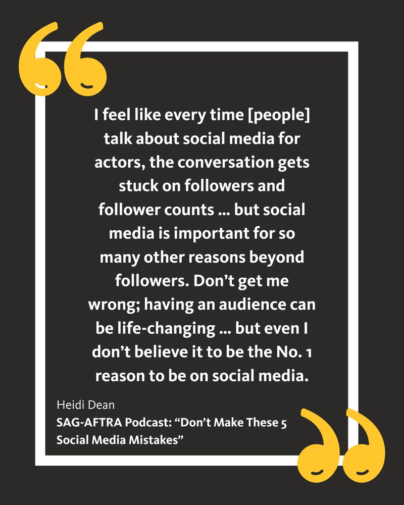 A quote by Heidi Dean from the SAG-AFTRA Podcast episode, “Don’t Make These 5 Social Media Mistakes”: I feel like every time [people] talk about social media for actors, the conversation gets stuck on followers and follower counts … but social media is important for so many other reasons beyond followers. Don’t get me wrong; having an audience can be life-changing … but even I don’t believe it to be the No. 1 reason to be on social media.