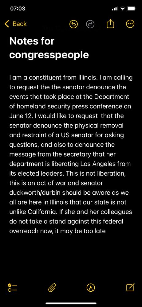 A screen shot of my notes app with the words ”I am a constituent from Illinois. I am calling to request the the senator denounce the events that took place at the Deoartment of homeland security press conference on June 12. I would like to request that the senator denounce the physical removal and restraint of a US senator for asking questions, and also to denounce the message from the secretary that her department is liberating Los Angeles from its elected leaders. This is not liberation, this is an act of war and senator duckworth/durbin should be aware as we all are here in Illinois that our state is not unlike California. If she and her colleagues do not take a stand against this federal overreach now, it may be too late”