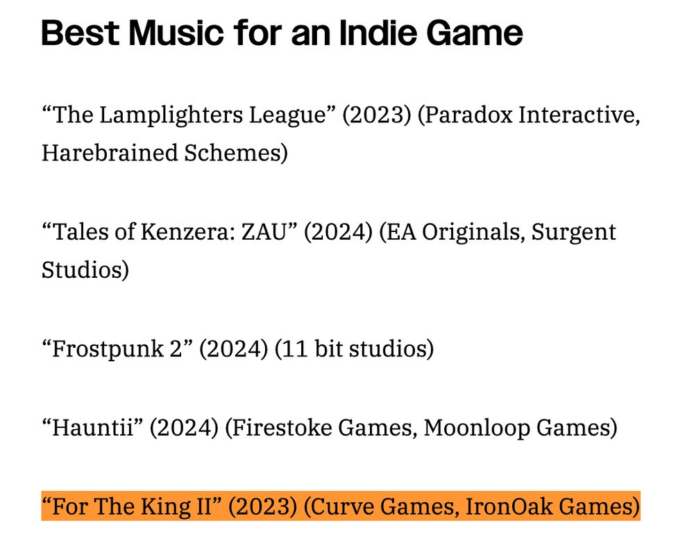 Best Music for an Indie Game
“The Lamplighters League” (2023) (Paradox Interactive, Harebrained Schemes)

“Tales of Kenzera: ZAU” (2024) (EA Originals, Surgent Studios)

“Frostpunk 2” (2024) (11 bit studios)

“Hauntii” (2024) (Firestoke Games, Moonloop Games)

“For The King II” (2023) (Curve Games, IronOak Games)