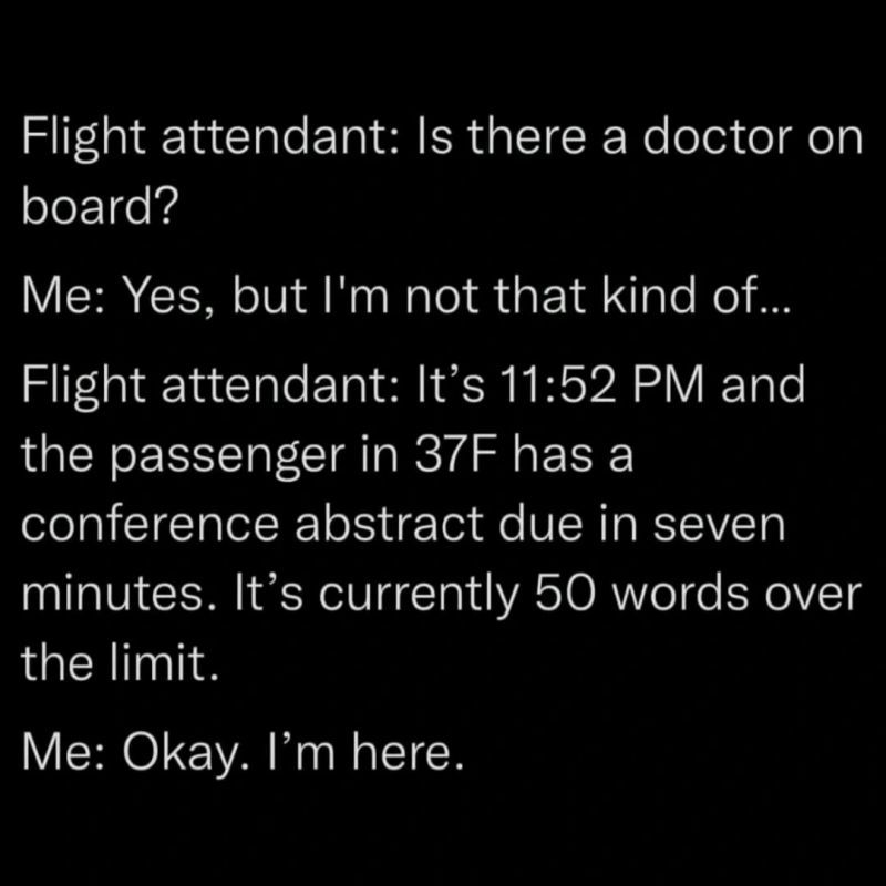 Flight attendant: Is there a doctor on board?

Me: Yes, but I'm not that kind of...

Flight attendant: It's 11:52 PM and the passenger in 37F has a conference abstract due in seven minutes. It's currently 50 words over the limit.

Me: Okay. I'm here.