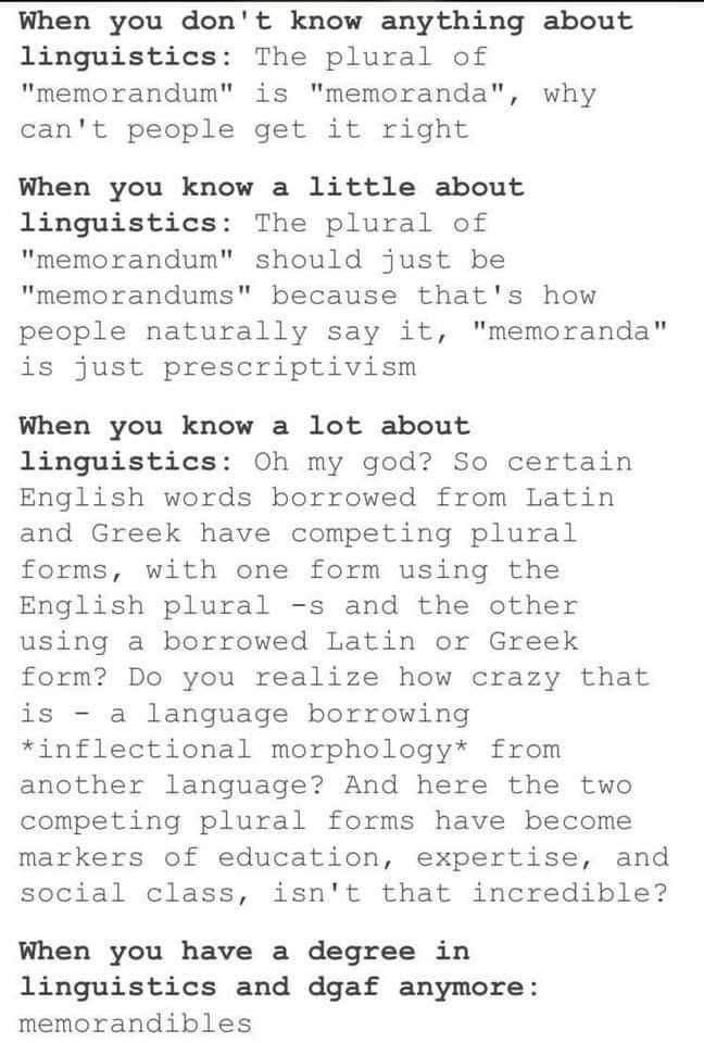 When you don't know anything about
linguistics: The plural of "memorandum" is "memoranda", why can't people get it right

When you know a little about
linguistics: The plural of "memorandum" should just be "memorandums" because that's how people naturally say it, "memoranda" is just prescriptivism

When you know a lot about linguistics: Oh my god? So certain English words borrowed from Latin and Greek have competing plural forms, with one form using the English plural -s and the other using a borrowed Latin or Greek form? Do you realize how crazy that is a language borrowing *inflectional morphology* from another language? And here the two competing plural forms have become markers of education, expertise, and social class, isn't that incredible?

When you have a degree in linguistics and dgaf anymore:

memorandibles