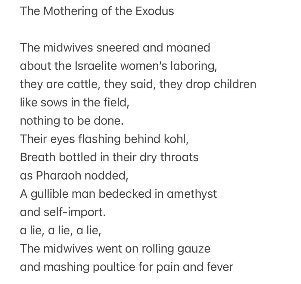 The Mothering of the Exodus

The midwives sneered and moaned about the Israelite women's laboring, they are cattle, they said, they drop children like sows in the field, nothing to be done.

Their eyes flashing behind kohl, Breath bottled in their dry throats as Pharaoh nodded, A gullible man bedecked in amethyst and self-import.

a lie, a lie, a lie, The midwives went on rolling gauze and mashing poultice for pain and fever