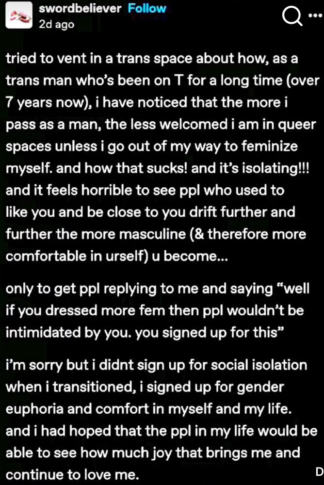 swordbeliever Follow
2d ago
.•
tried to vent in a trans space about how, as a trans man who's been on T for a long time (over 7 years now), i have noticed that the more i pass as a man, the less welcomed i am in queer spaces unless i go out of my way to feminize myself. and how that sucks! and it's isolating!!! and it feels horrible to see ppl who used to like you and be close to you drift further and further the more masculine (& therefore more comfortable in urself) u become...
only to get ppl replying to me and saying "well if you dressed more fem then ppl wouldn't be intimidated by you. you signed up for this"
i'm sorry but i didnt sign up for social isolation when i transitioned, i signed up for gender euphoria and comfort in myself and my life. and i had hoped that the ppl in my life would be able to see how much joy that brings me and continue to love me.
