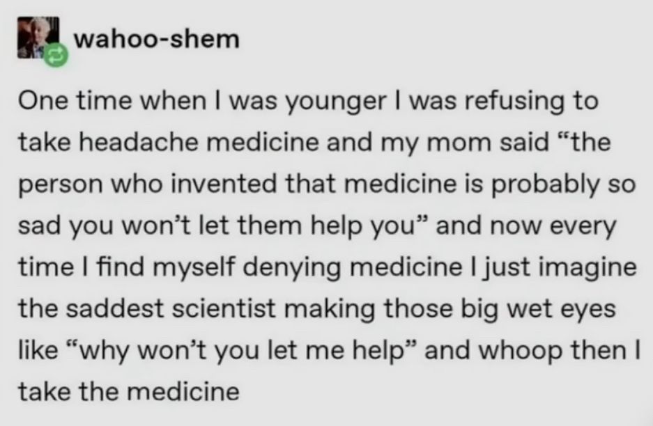 wahoo-shem
One time when I was younger I was refusing to take headache medicine and my mom said "the person who invented that medicine is probably so sad you won't let them help you" and now every time I find myself denying medicine I just imagine the saddest scientist making those big wet eyes like "why won't you let me help" and whoop then I take the medicine