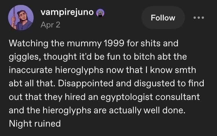 vampirejuno
Apr 2
Follow
.. .
Watching the mummy 1999 for shits and giggles, thought it'd be fun to bitch abt the inaccurate hieroglyphs now that I know smth abt all that. Disappointed and disgusted to find out that they hired an egyptologist consultant and the hieroglyphs are actually well done.
Night ruined