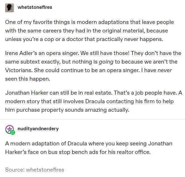 whetstonefires
One of my favorite things is modern adaptations that leave people with the same careers they had in the original material, because unless you're a cop or a doctor that practically never happens.
Irene Adler's an opera singer. We still have those! They don't have the same subtext exactly, but nothing is going to because we aren't the Victorians. She could continue to be an opera singer. I have never seen this happen.
Jonathan Harker can still be in real estate. That's a job people have. A modern story that still involves Dracula contacting his firm to help him purchase property sounds amazing actually.
nudityandnerdery
A modern adaptation of Dracula where you keep seeing Jonathan Harker's face on bus stop bench ads for his realtor office.
Source: whetstonefires