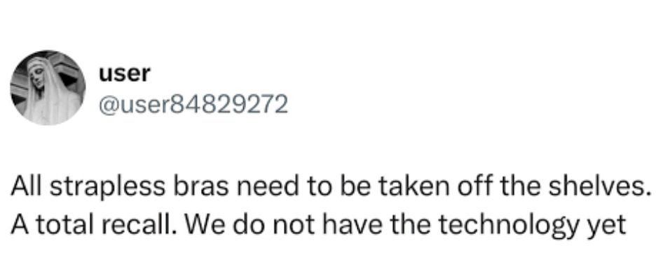 user
@user84829272
All strapless bras need to be taken off the shelves.
A total recall. We do not have the technology yet